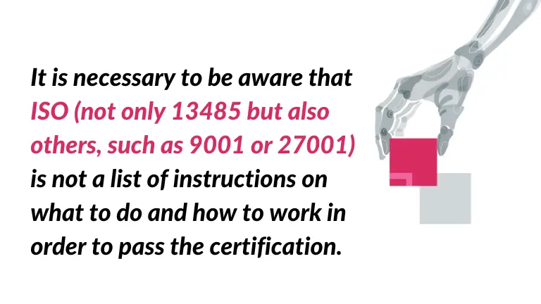 It is necessary to be aware that ISO (not only 13485 but also others, such as 9001 or 27001) is not a list of instructions on what to do and how to work in order to pass the certification. - quote