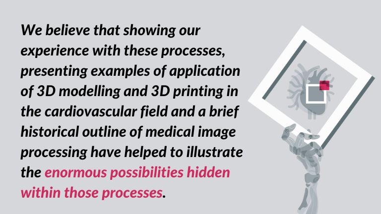 a quote: We believe that showing our experience medical image segmentation process, presenting examples of application of 3D modelling and 3D printing in the cardiovascular field and a brief historical outline of medical image processing have helped to illustrate the enormous possibilities hidden within those processes.