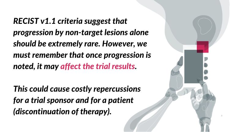 RECIST v1.1 criteria suggest that progression by non-target lesions alone should be extremely rare. However, we must remember that once progression is noted, it may affect the trial results. This could cause costly repercussions for a trial sponsor and for a patient (discontinuation of therapy). - quote 