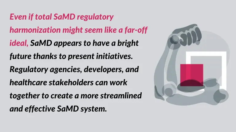 Even if total SaMD regulatory harmonization might seem like a far-off ideal, SaMD appears to have a bright future thanks to present initiatives. Regulatory agencies, developers, and healthcare stakeholders can work together to create a more streamlined and effective SaMD system. - quote